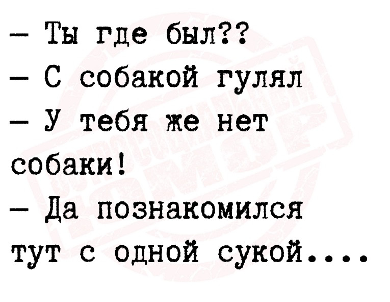  Ты где был??
 С собакой гулял
 У тебя же нет собаки!
 Да