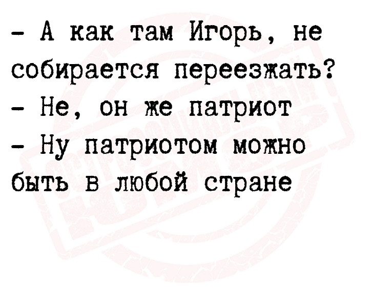 - А как там Игорь, не собирается переезжать?
- Не, он же патриот
- Ну