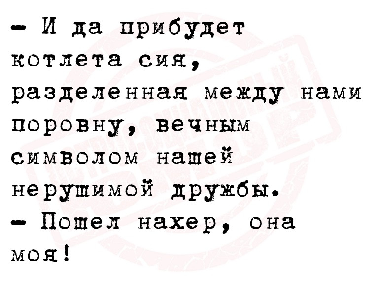 - И да прибудет котлета сия, разделенная между нами поровну, вечным
