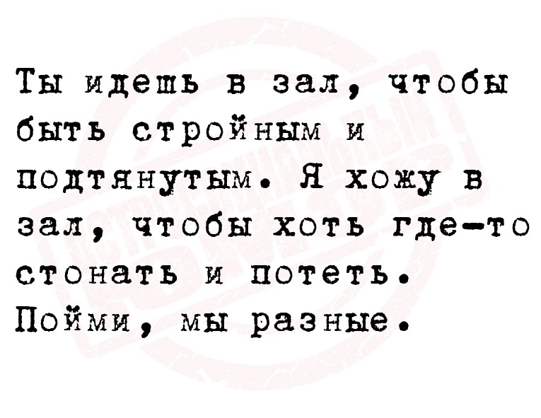 Ты идешь в зал, чтобы быть стройным и подтянутым. Я хожу в зал, чтобы хоть